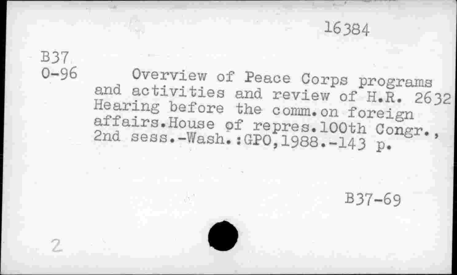 ﻿16384
B37 0-96
Overview of Peace Corps programs and activities and review of H.R. 2632 Hearing before the comm.on foreign affairs.House of repres.100th Congr., 2nd sess.-Wash.:GPO,1988.-143 p*
B37-69
2